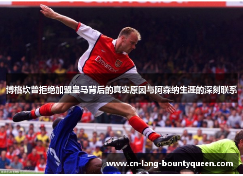 博格坎普拒绝加盟皇马背后的真实原因与阿森纳生涯的深刻联系