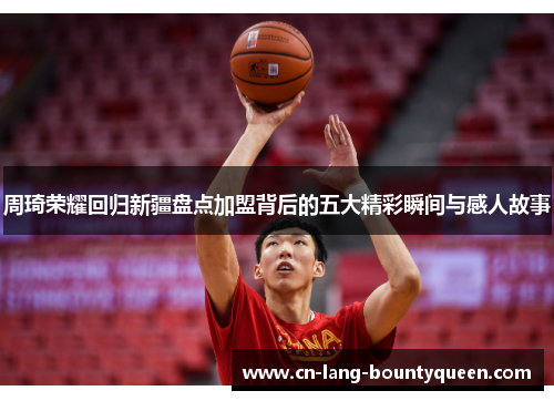 周琦荣耀回归新疆盘点加盟背后的五大精彩瞬间与感人故事