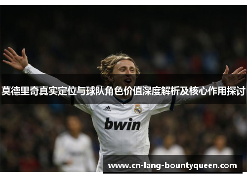 莫德里奇真实定位与球队角色价值深度解析及核心作用探讨