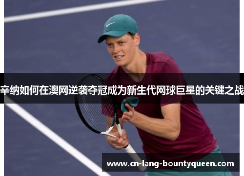 辛纳如何在澳网逆袭夺冠成为新生代网球巨星的关键之战