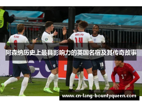阿森纳历史上最具影响力的英国名宿及其传奇故事