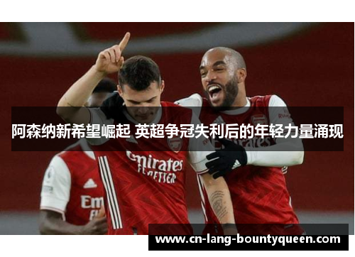 阿森纳新希望崛起 英超争冠失利后的年轻力量涌现