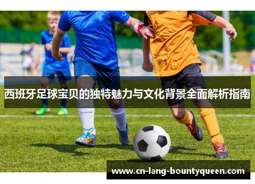 西班牙足球宝贝的独特魅力与文化背景全面解析指南