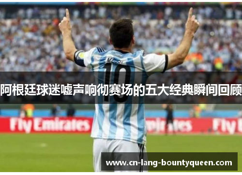 阿根廷球迷嘘声响彻赛场的五大经典瞬间回顾