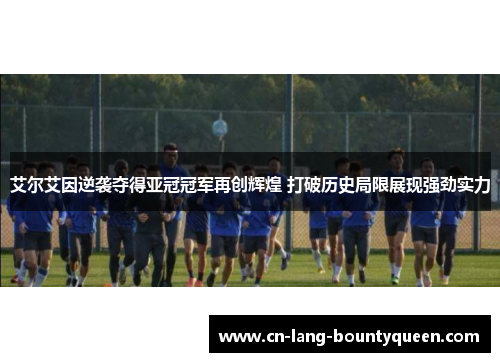 艾尔艾因逆袭夺得亚冠冠军再创辉煌 打破历史局限展现强劲实力