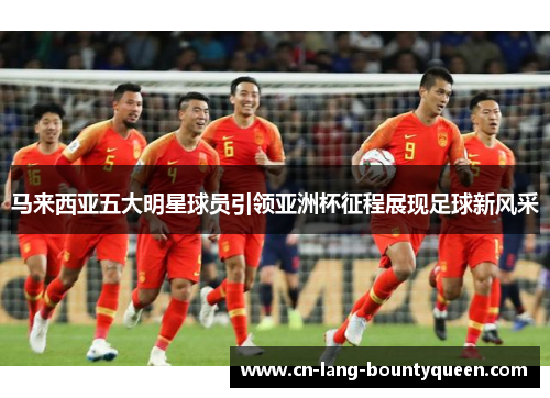 马来西亚五大明星球员引领亚洲杯征程展现足球新风采