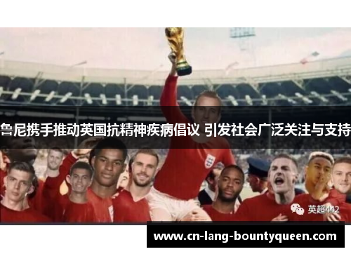 鲁尼携手推动英国抗精神疾病倡议 引发社会广泛关注与支持